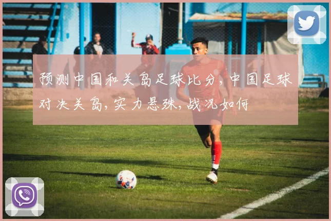 预测中国和关岛足球比分,中国足球对决关岛,实力悬殊,战况如何