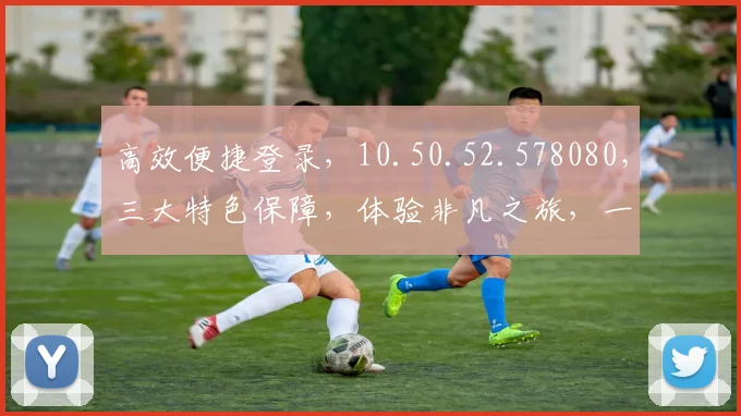 高效便捷登录，10.50.52.578080，三大特色保障，体验非凡之旅，一触即达