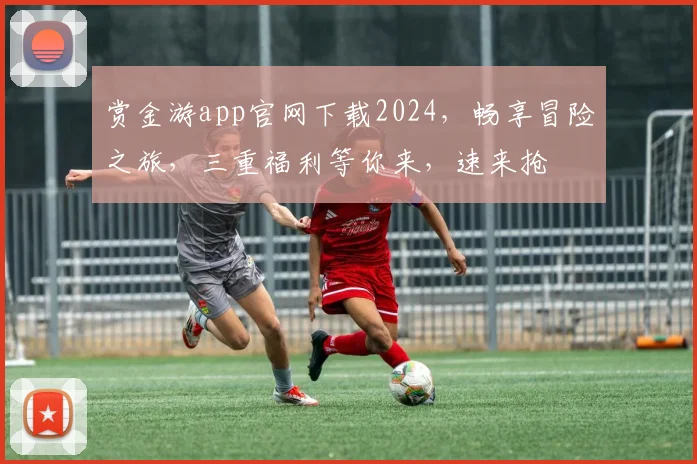 赏金游app官网下载2024，畅享冒险之旅，三重福利等你来，速来抢