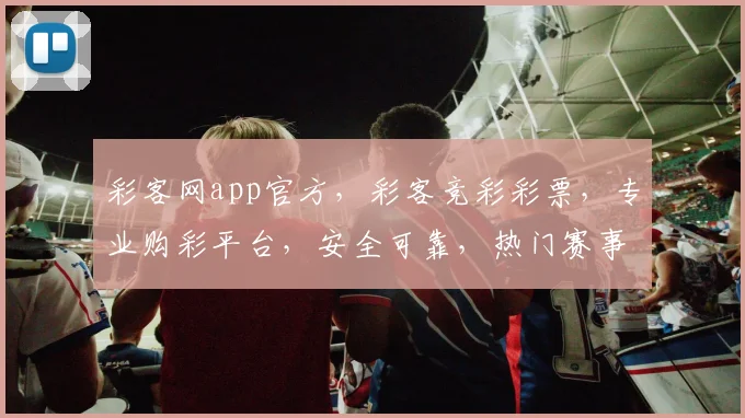 彩客网app官方，彩客竞彩彩票，专业购彩平台，安全可靠，热门赛事，精彩不断，尽在彩客