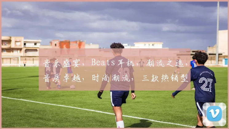 音乐盛宴，Beats耳机，潮流之选，音质卓越，时尚潮流，三款热销型号，推荐必看