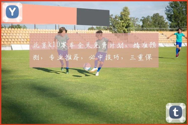 北京k10赛车全天免费计划，精准预测，专业推荐，必中技巧，三重保障，不容错过
