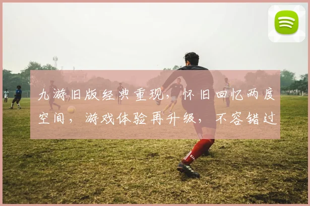 九游旧版经典重现，怀旧回忆两度空间，游戏体验再升级，不容错过